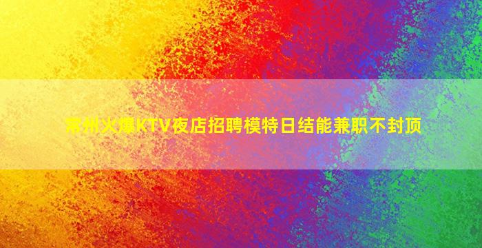 常州火爆KTV夜店招聘模特日结能兼职不封顶